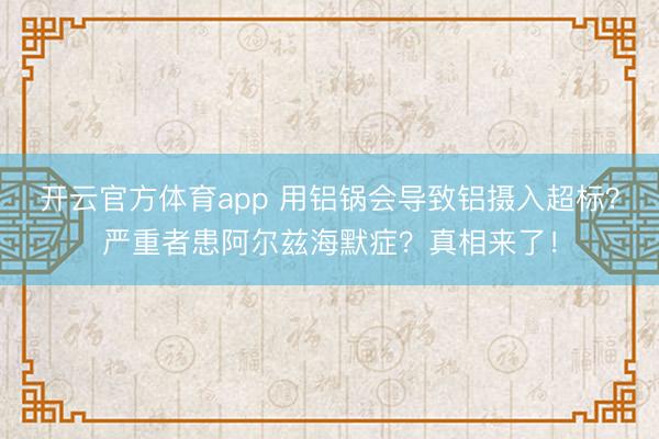 開云官方體育app 用鋁鍋會導(dǎo)致鋁攝入超標(biāo)?嚴(yán)重者患阿爾茲海默癥?真相來了!