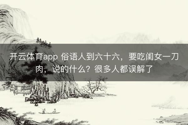 開云體育app 俗語人到六十六，要吃閨女一刀肉，說的什么？很多人都誤解了