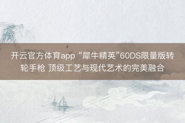 開云官方體育app “犀牛精英”60DS限量版轉(zhuǎn)輪手槍 頂級(jí)工藝與現(xiàn)代藝術(shù)的完美融合