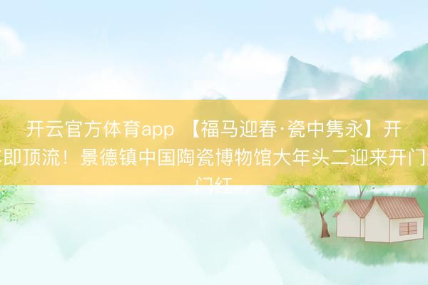 開云官方體育app 【福馬迎春·瓷中雋永】開年即頂流！景德鎮(zhèn)中國陶瓷博物館大年頭二迎來開門紅